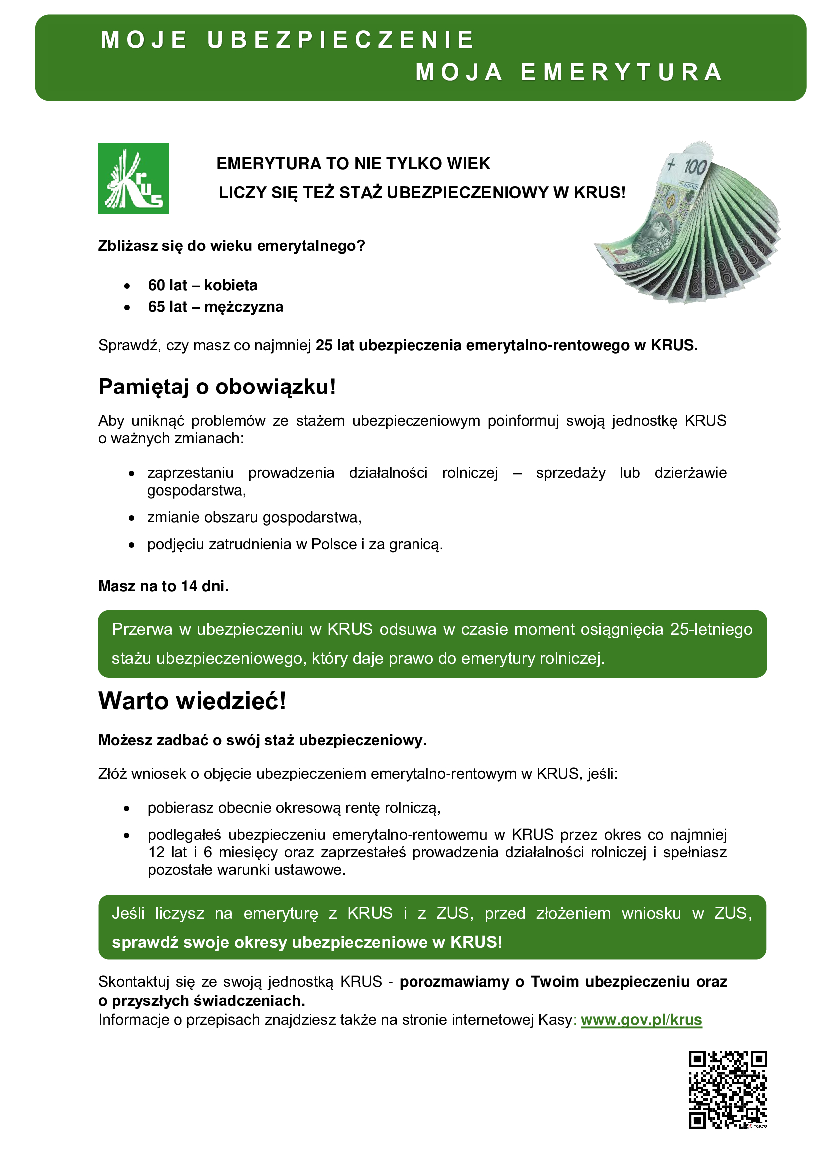 plakat w&nbsp;zielono białych barwach Zbliżasz się do wieku emerytalnego?  60 lat &ndash; kobieta 65 lat &ndash; mężczyzna  Sprawdź, czy&nbsp;masz co najmniej 25 lat ubezpieczenia emerytalno-rentowego w&nbsp;KRUS.  Pamiętaj o&nbsp;obowiązku!  Aby uniknąć problem&oacute;w ze stażem ubezpieczeniowym poinformuj swoją jednostkę KRUS o&nbsp;ważnych zmianach:  zaprzestaniu prowadzenia działalności rolniczej &ndash; sprzedaży lub&nbsp;dzierżawie gospodarstwa,  zmianie obszaru gospodarstwa,  podjęciu zatrudnienia w&nbsp;Polsce i&nbsp;za granicą.  Masz na&nbsp;to 14 dni.  Przerwa w&nbsp;ubezpieczeniu w&nbsp;KRUS odsuwa w&nbsp;czasie moment osiągnięcia 25-letniego stażu ubezpieczeniowego, kt&oacute;ry daje prawo do emerytury rolniczej.  Warto wiedzieć!  Możesz zadbać o&nbsp;sw&oacute;j staż ubezpieczeniowy.  Zł&oacute;ż wniosek o&nbsp;objęcie ubezpieczeniem emerytalno-rentowym w&nbsp;KRUS, jeśli:  pobierasz obecnie okresową rentę rolniczą,  podlegałeś ubezpieczeniu emerytalno-rentowemu w&nbsp;KRUS przez okres co najmniej 12 lat i&nbsp;6 miesięcy oraz&nbsp;zaprzestałeś prowadzenia działalności rolniczej i&nbsp;spełniasz pozostałe warunki ustawowe.  Jeśli liczysz na&nbsp;emeryturę z&nbsp;KRUS i&nbsp;z ZUS, przed złożeniem wniosku w&nbsp;ZUS, sprawdź swoje okresy ubezpieczeniowe w&nbsp;KRUS!  Skontaktuj się ze swoją jednostką KRUS - porozmawiamy o&nbsp;Twoim ubezpieczeniu oraz&nbsp;o przyszłych świadczeniach.  Informacje o&nbsp;przepisach znajdziesz także na&nbsp;stronie internetowej Kasy: www.gov.pl/krus